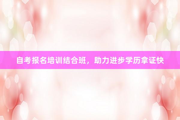 自考报名培训结合班，助力进步学历拿证快