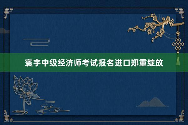 寰宇中级经济师考试报名进口郑重绽放