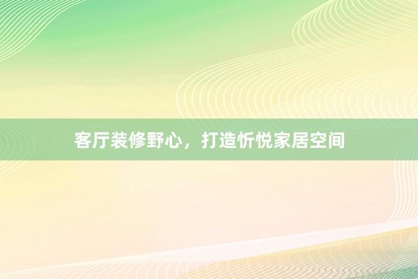 客厅装修野心，打造忻悦家居空间