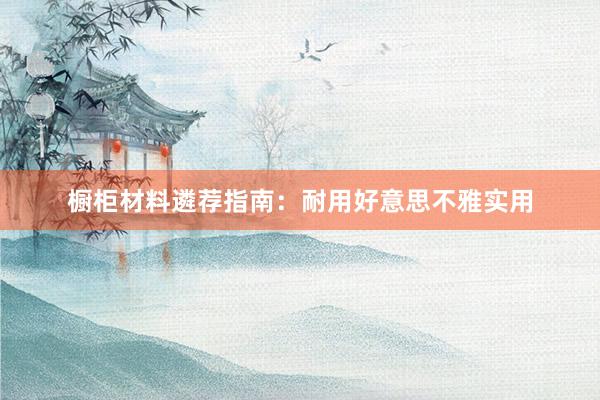 橱柜材料遴荐指南：耐用好意思不雅实用