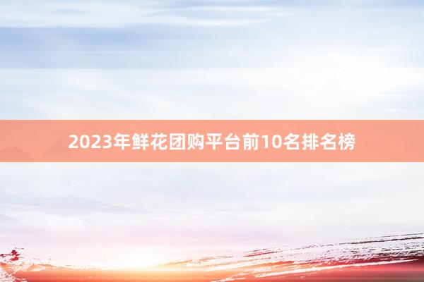 2023年鲜花团购平台前10名排名榜