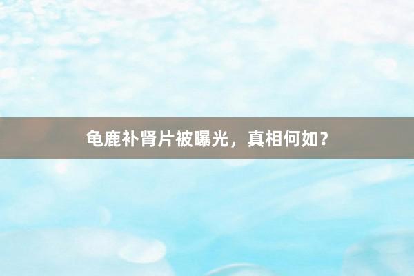 龟鹿补肾片被曝光，真相何如？